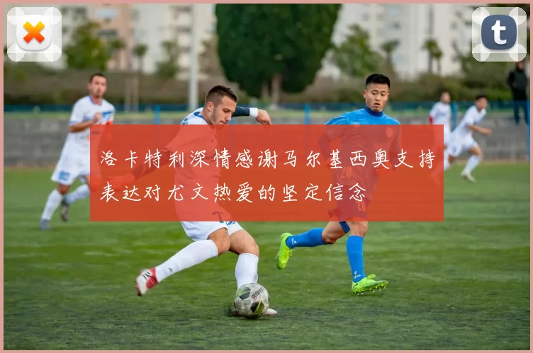 洛卡特利深情感谢马尔基西奥支持表达对尤文热爱的坚定信念