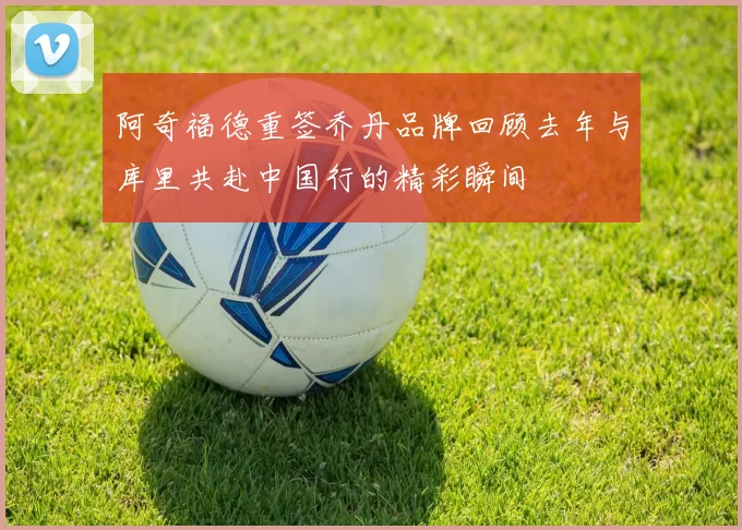 阿奇福德重签乔丹品牌回顾去年与库里共赴中国行的精彩瞬间