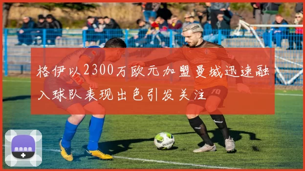 格伊以2300万欧元加盟曼城迅速融入球队表现出色引发关注