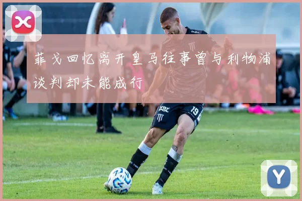 菲戈回忆离开皇马往事曾与利物浦谈判却未能成行