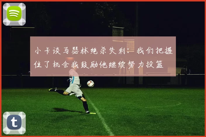 小卡谈马瑟林绝杀失利：我们把握住了机会我鼓励他继续努力投篮