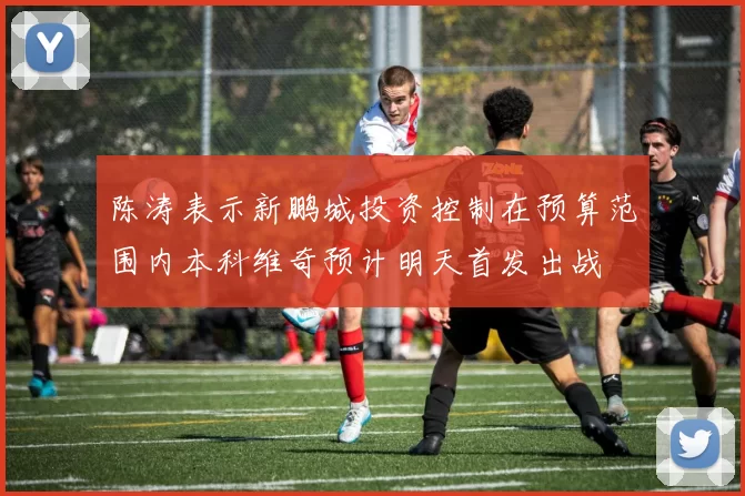 陈涛表示新鹏城投资控制在预算范围内本科维奇预计明天首发出战