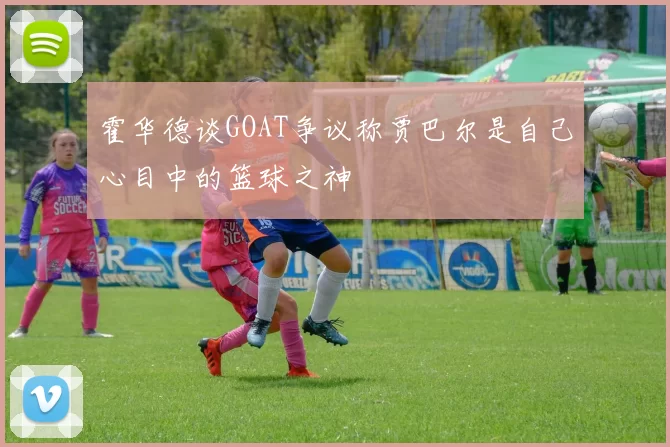 霍华德谈GOAT争议称贾巴尔是自己心目中的篮球之神