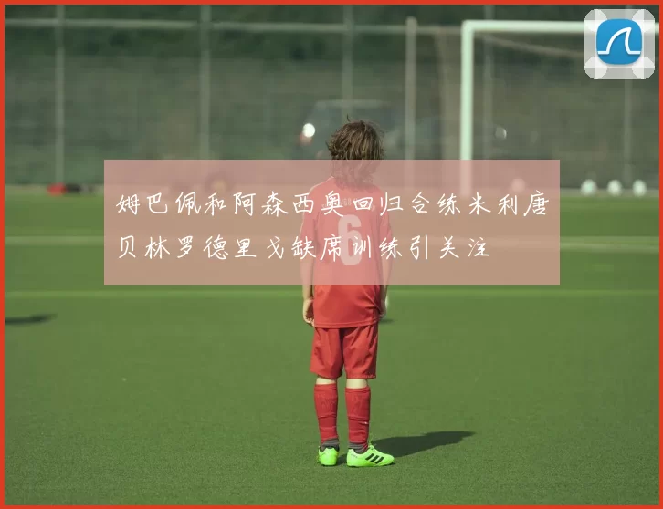 姆巴佩和阿森西奥回归合练米利唐贝林罗德里戈缺席训练引关注