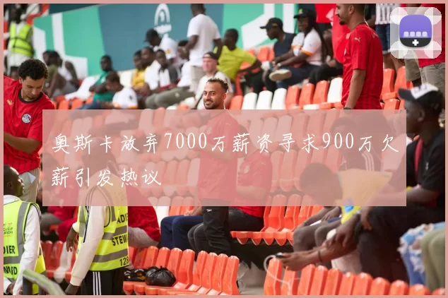 奥斯卡放弃7000万薪资寻求900万欠薪引发热议