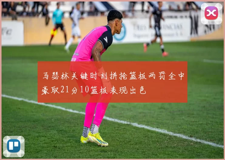 马瑟林关键时刻拼抢篮板两罚全中豪取21分10篮板表现出色