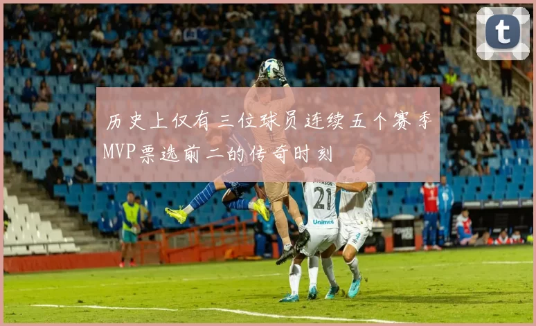 历史上仅有三位球员连续五个赛季MVP票选前二的传奇时刻