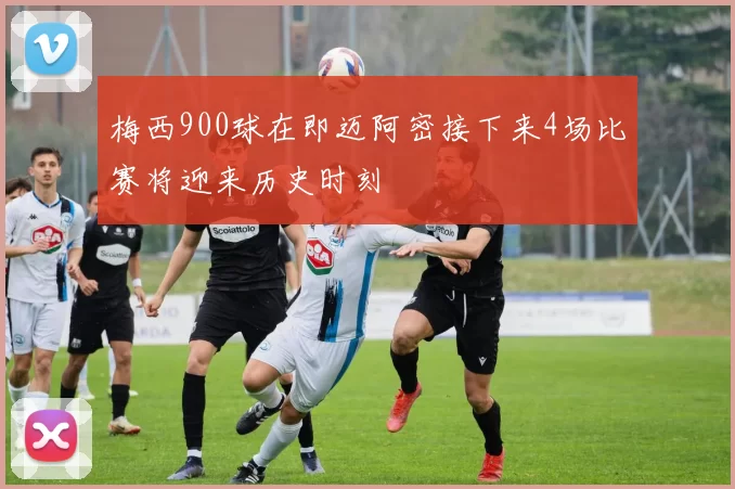 梅西900球在即迈阿密接下来4场比赛将迎来历史时刻