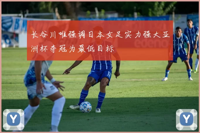 长谷川唯强调日本女足实力强大亚洲杯夺冠为最低目标